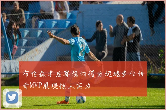 布伦森季后赛场均得分超越多位传奇MVP展现惊人实力